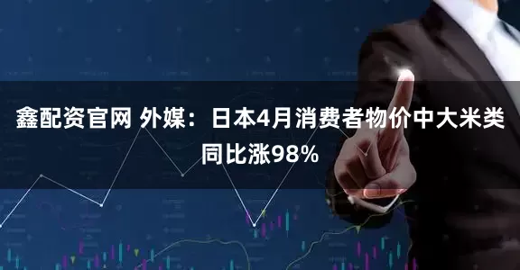 鑫配资官网 外媒：日本4月消费者物价中大米类同比涨98%