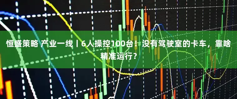 恒盛策略 产业一线丨6人操控100台！没有驾驶室的卡车，靠啥精准运行？