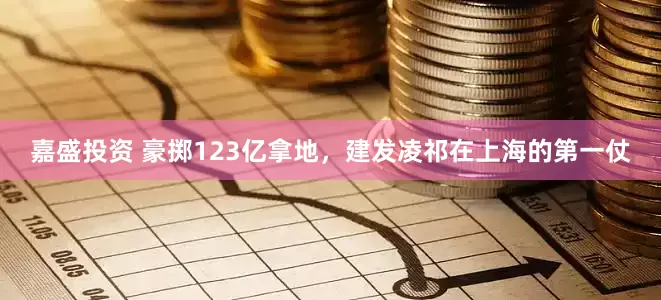 嘉盛投资 豪掷123亿拿地，建发凌祁在上海的第一仗