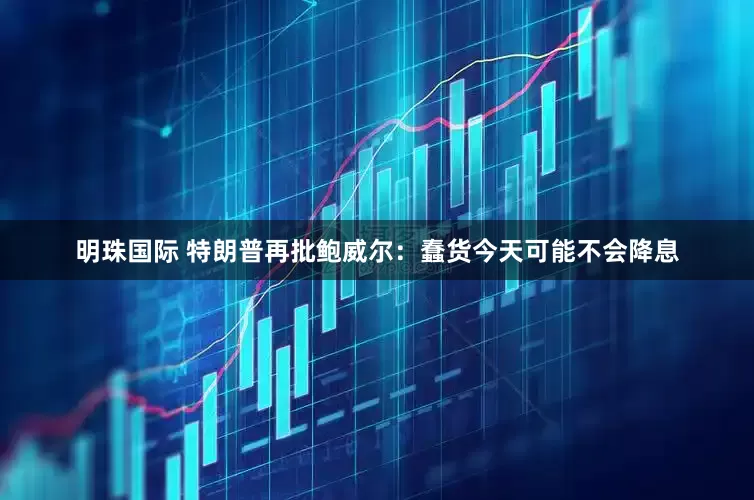 明珠国际 特朗普再批鲍威尔：蠢货今天可能不会降息