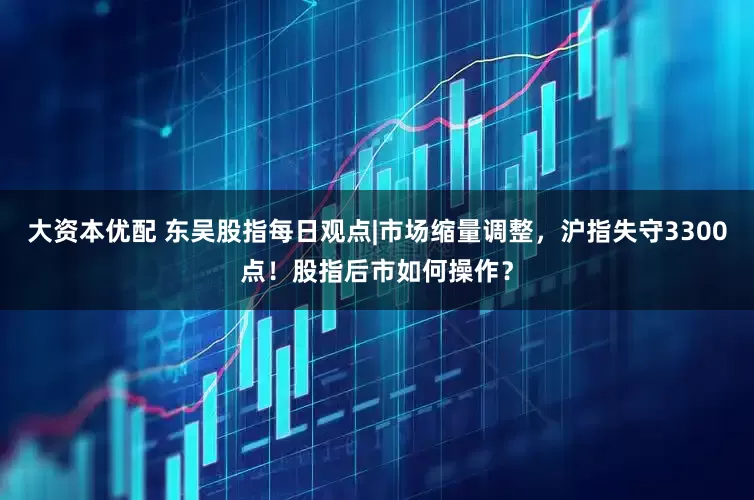 大资本优配 东吴股指每日观点|市场缩量调整，沪指失守3300点！股指后市如何操作？