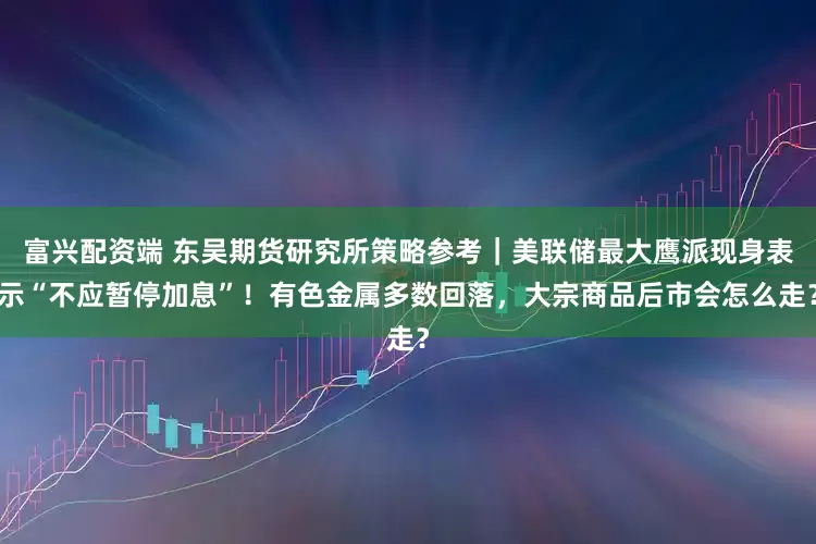 富兴配资端 东吴期货研究所策略参考｜美联储最大鹰派现身表示“不应暂停加息”！有色金属多数回落，大宗商品后市会怎么走？