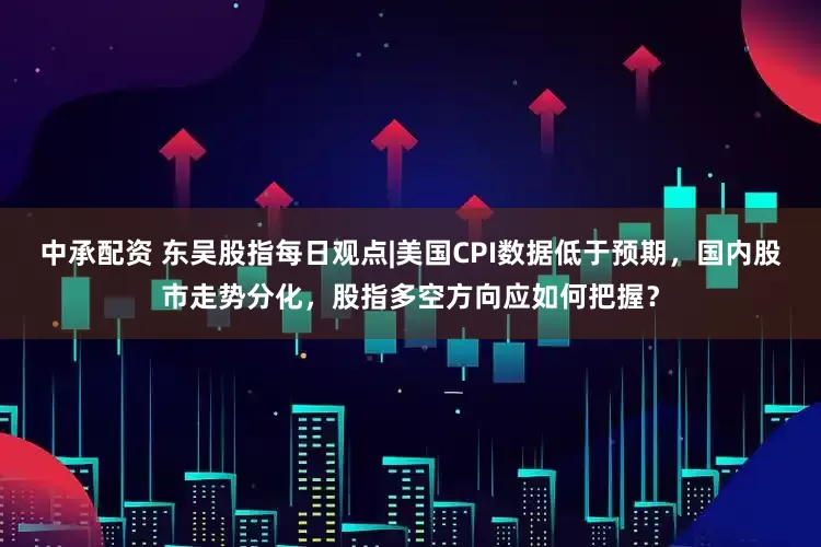 中承配资 东吴股指每日观点|美国CPI数据低于预期，国内股市走势分化，股指多空方向应如何把握？