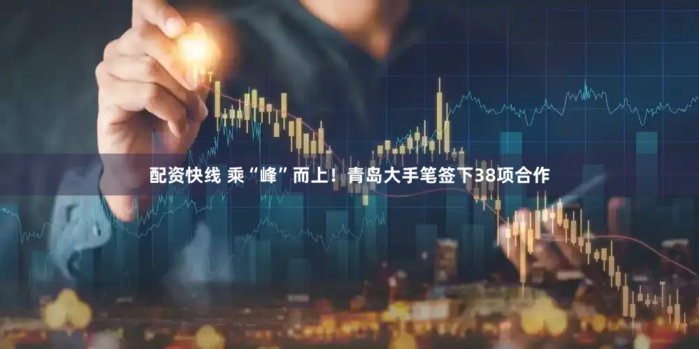 配资快线 乘“峰”而上！青岛大手笔签下38项合作
