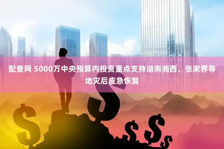 配查网 5000万中央预算内投资重点支持湖南湘西、张家界等地灾后应急恢复