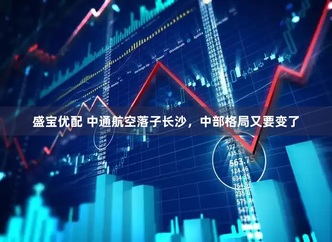 盛宝优配 中通航空落子长沙，中部格局又要变了