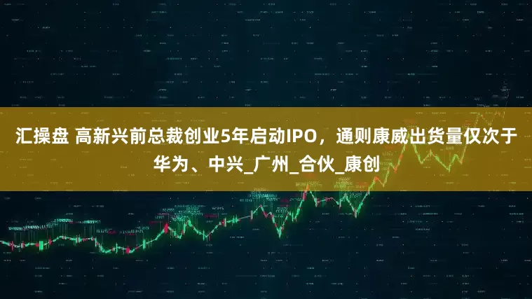 汇操盘 高新兴前总裁创业5年启动IPO，通则康威出货量仅次于华为、中兴_广州_合伙_康创