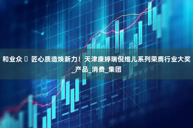 和业众 ​匠心质造焕新力！天津康婷瑞倪维儿系列荣膺行业大奖_产品_消费_集团