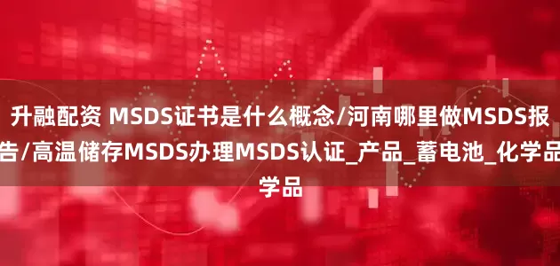 升融配资 MSDS证书是什么概念/河南哪里做MSDS报告/高温储存MSDS办理MSDS认证_产品_蓄电池_化学品