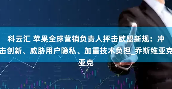 科云汇 苹果全球营销负责人抨击欧盟新规：冲击创新、威胁用户隐私、加重技术负担_乔斯维亚克