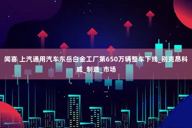 闻喜 上汽通用汽车东岳白金工厂第650万辆整车下线_别克昂科威_制造_市场