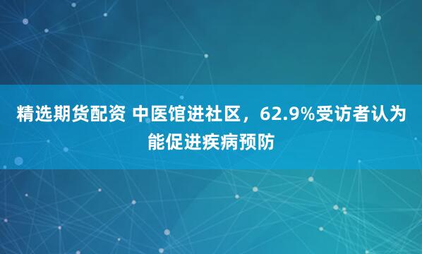精选期货配资 中医馆进社区，62.9%受访者认为能促进疾病预防