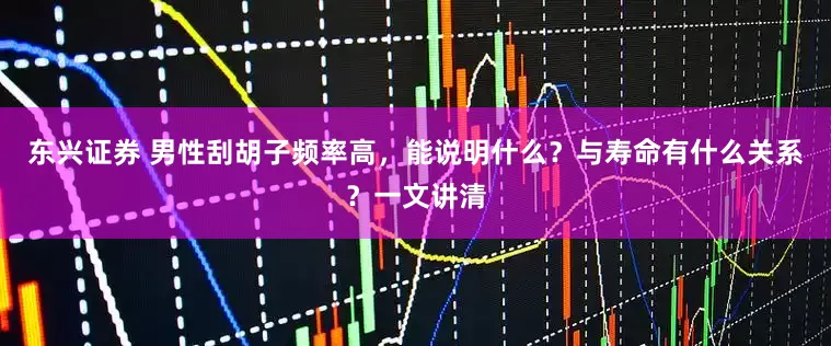 东兴证券 男性刮胡子频率高，能说明什么？与寿命有什么关系？一文讲清