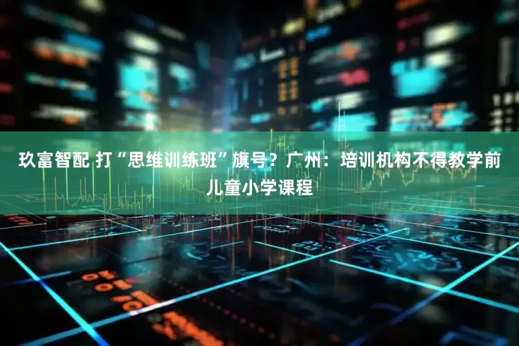 玖富智配 打“思维训练班”旗号？广州：培训机构不得教学前儿童小学课程