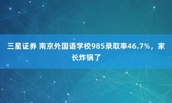 三星证券 南京外国语学校985录取率46.7%，家长炸锅了