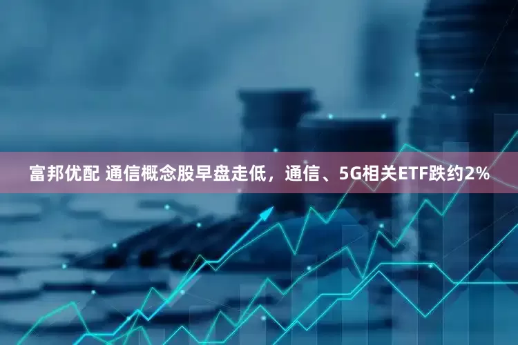 富邦优配 通信概念股早盘走低，通信、5G相关ETF跌约2%