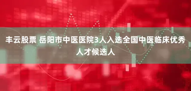丰云股票 岳阳市中医医院3人入选全国中医临床优秀人才候选人