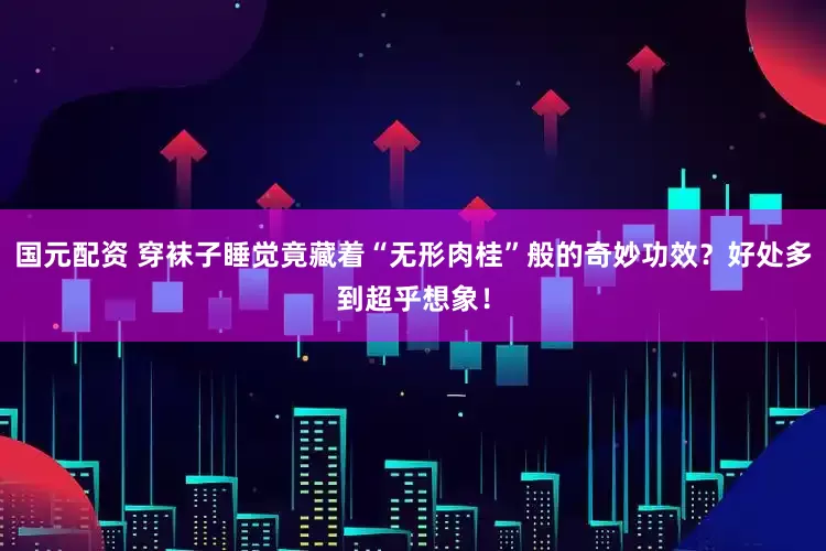 国元配资 穿袜子睡觉竟藏着“无形肉桂”般的奇妙功效？好处多到超乎想象！