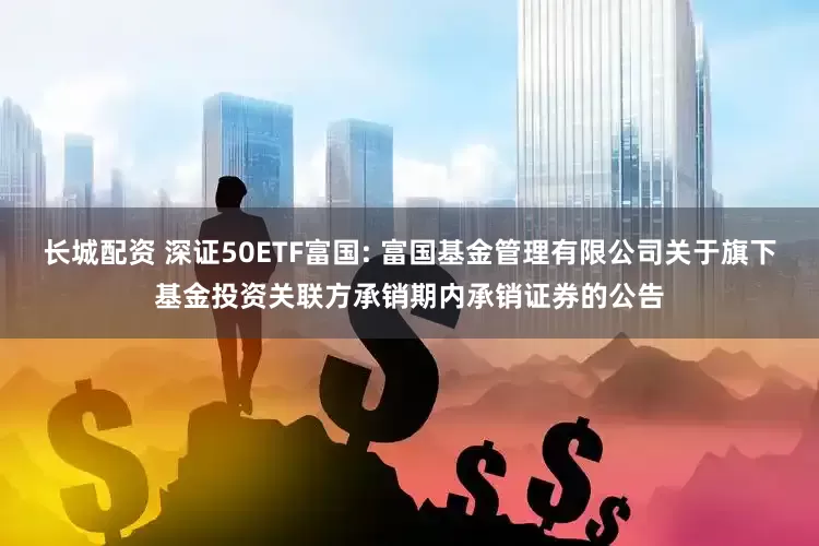长城配资 深证50ETF富国: 富国基金管理有限公司关于旗下基金投资关联方承销期内承销证券的公告