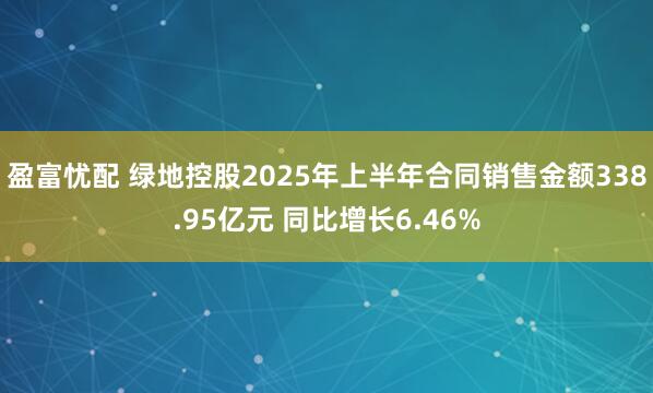 盈富忧配 绿地控股2025年上半年合同销售金额338.95亿元 同比增长6.46%