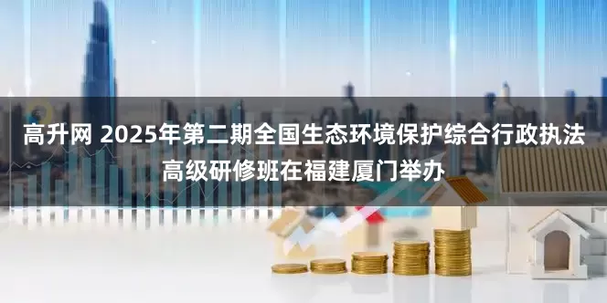 高升网 2025年第二期全国生态环境保护综合行政执法高级研修班在福建厦门举办