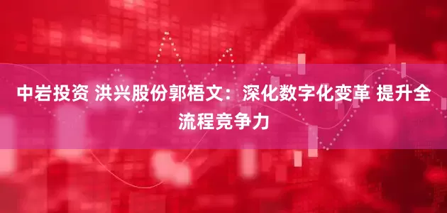 中岩投资 洪兴股份郭梧文：深化数字化变革 提升全流程竞争力