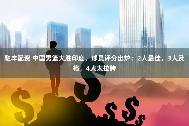 融丰配资 中国男篮大胜印度，球员评分出炉：2人最佳，3人及格，4人太拉胯