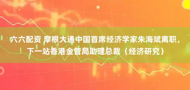 六六配资 摩根大通中国首席经济学家朱海斌离职，下一站香港金管局助理总裁（经济研究）