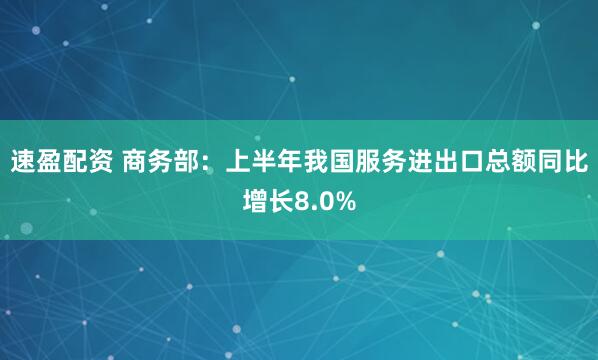 速盈配资 商务部：上半年我国服务进出口总额同比增长8.0%