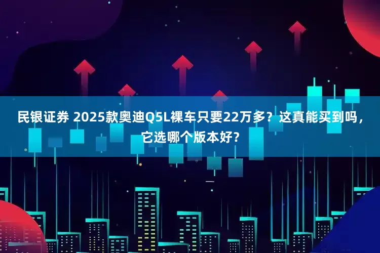 民银证券 2025款奥迪Q5L裸车只要22万多？这真能买到吗，它选哪个版本好？