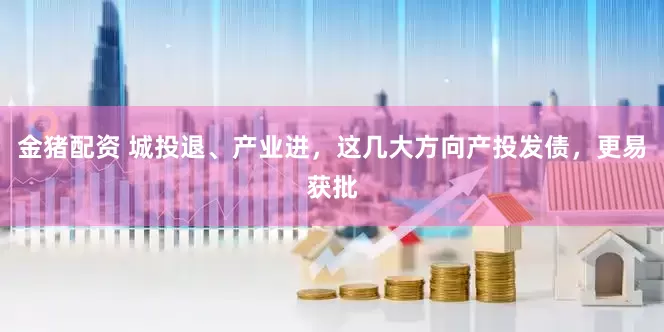 金猪配资 城投退、产业进，这几大方向产投发债，更易获批