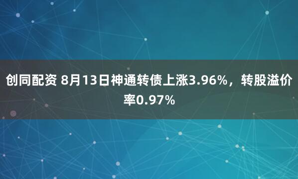 创同配资 8月13日神通转债上涨3.96%，转股溢价率0.97%