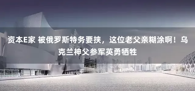 资本E家 被俄罗斯特务要挟，这位老父亲糊涂啊！乌克兰神父参军英勇牺牲