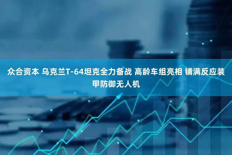 众合资本 乌克兰T-64坦克全力备战 高龄车组亮相 铺满反应装甲防御无人机