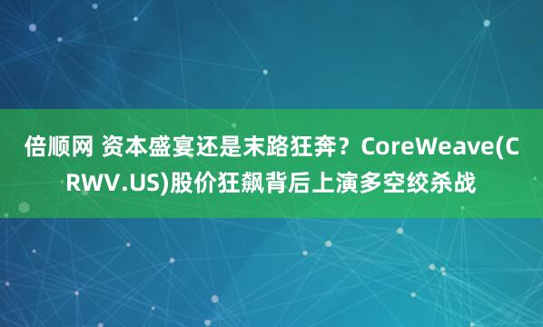 倍顺网 资本盛宴还是末路狂奔？CoreWeave(CRWV.US)股价狂飙背后上演多空绞杀战