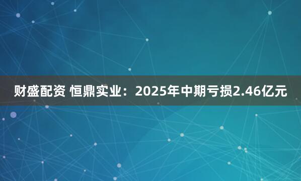 财盛配资 恒鼎实业：2025年中期亏损2.46亿元