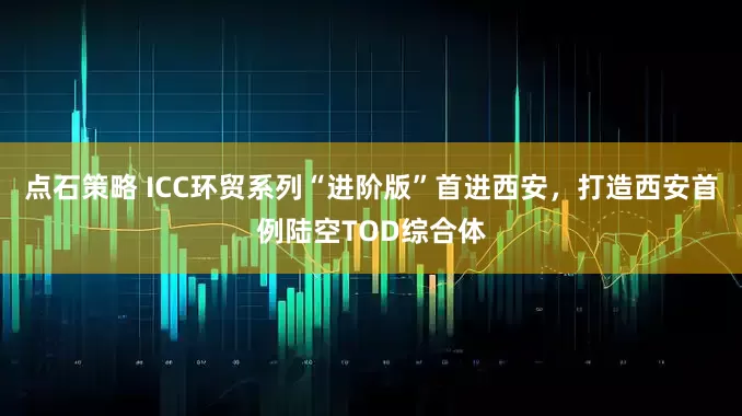 点石策略 ICC环贸系列“进阶版”首进西安，打造西安首例陆空TOD综合体