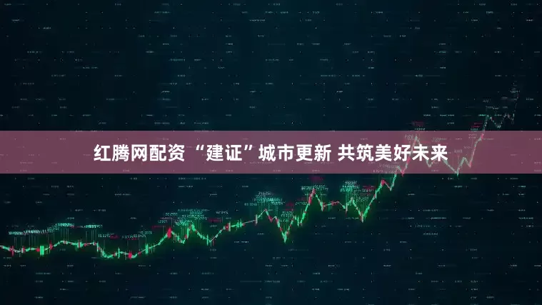 红腾网配资 “建证”城市更新 共筑美好未来