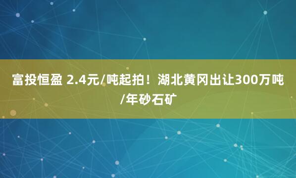富投恒盈 2.4元/吨起拍!湖北黄冈出让300万吨/年砂石矿