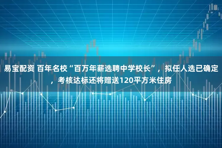易宝配资 百年名校“百万年薪选聘中学校长”，拟任人选已确定，考核达标还将赠送120平方米住房