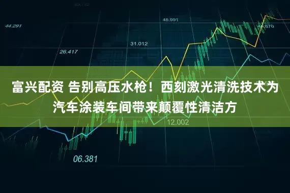 富兴配资 告别高压水枪！西刻激光清洗技术为汽车涂装车间带来颠覆性清洁方