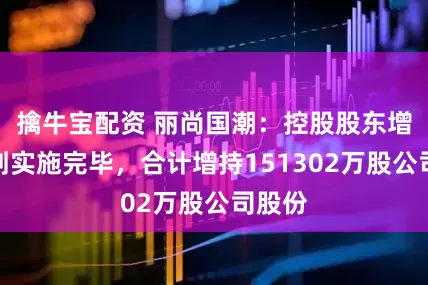 擒牛宝配资 丽尚国潮：控股股东增持计划实施完毕，合计增持151302万股公司股份