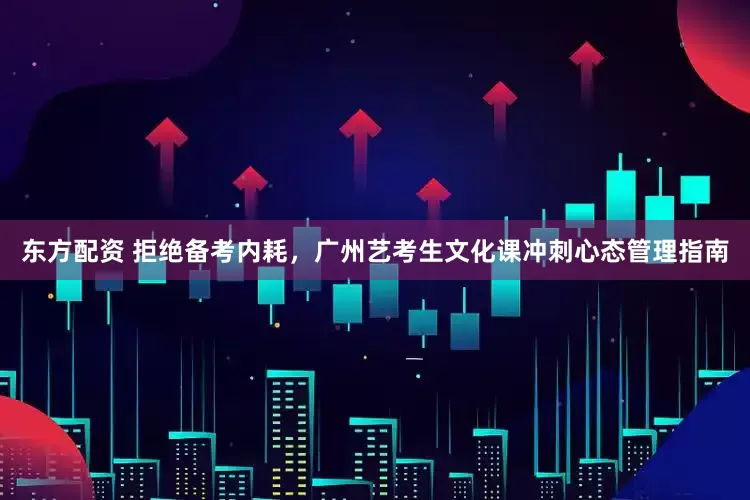东方配资 拒绝备考内耗，广州艺考生文化课冲刺心态管理指南