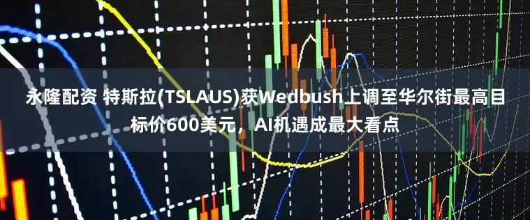 永隆配资 特斯拉(TSLAUS)获Wedbush上调至华尔街最高目标价600美元，AI机遇成最大看点
