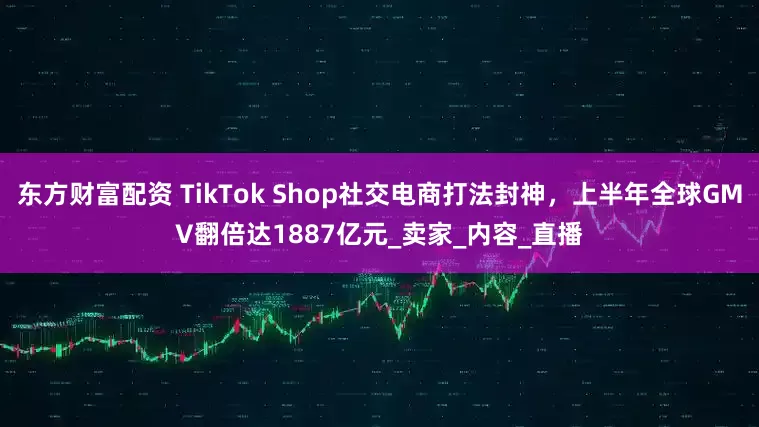 东方财富配资 TikTok Shop社交电商打法封神，上半年全球GMV翻倍达1887亿元_卖家_内容_直播