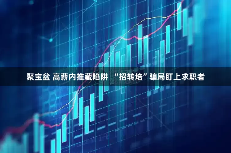 聚宝盆 高薪内推藏陷阱  “招转培”骗局盯上求职者